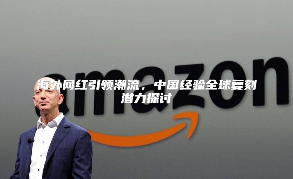 海外网红引领潮流，中国经验全球复刻潜力探讨