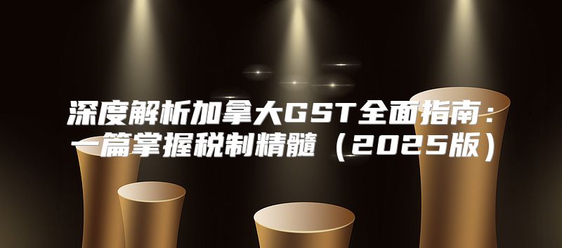 深度解析加拿大GST全面指南：一篇掌握税制精髓2025版