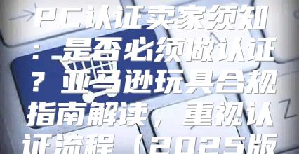 美国亚马逊玩具CPC认证卖家须知：是否必须做认证？亚马逊玩具合规指南解读，重视认证流程2025版