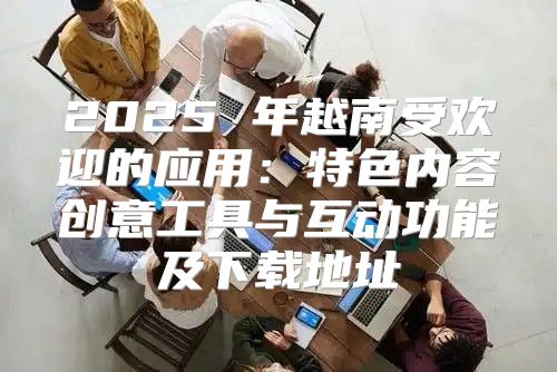 2025 年越南受欢迎的应用：特色内容创意工具与互动功能及下载地址