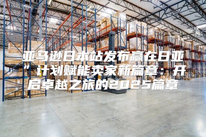 亚马逊日本站发布赢在日亚”计划赋能卖家新篇章：开启卓越之旅的2025篇章