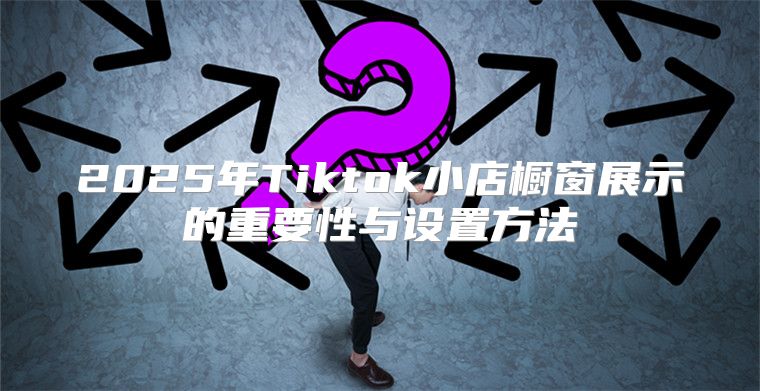2025年Tiktok小店橱窗展示的重要性与设置方法