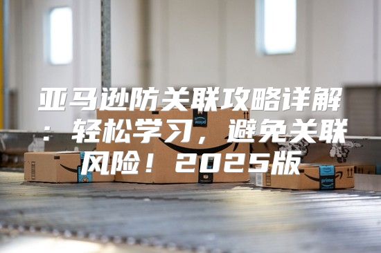 亚马逊防关联攻略详解：轻松学习，避免关联风险！2025版