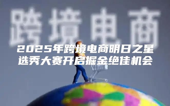 2025年跨境电商明日之星选秀大赛开启掘金绝佳机会