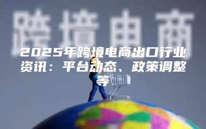 2025年跨境电商出口行业资讯：平台动态、政策调整等