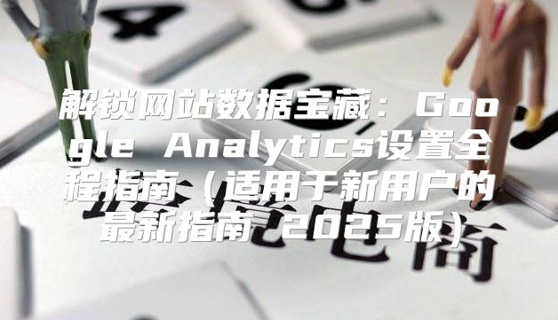 解锁网站数据宝藏：Google Analytics设置全程指南适用于新用户的最新指南 2025版