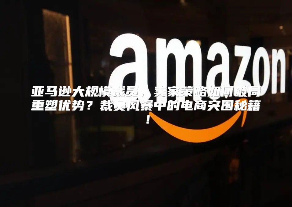 亚马逊大规模裁员，卖家策略如何破局重塑优势？裁员风暴中的电商突围秘籍！