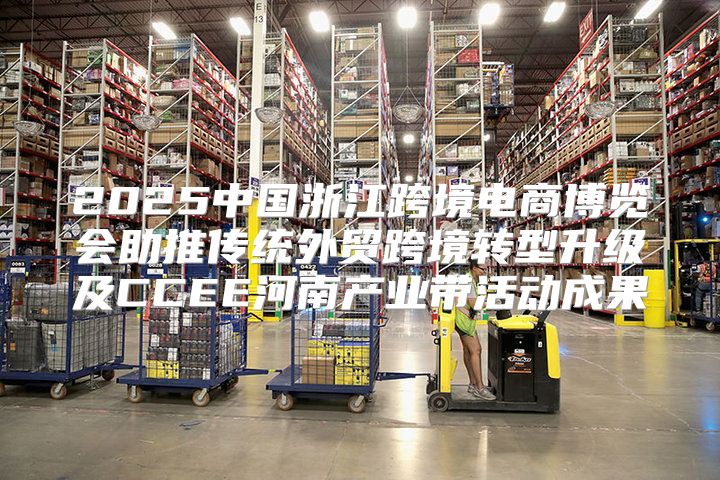 2025中国浙江跨境电商博览会助推传统外贸跨境转型升级及CCEE河南产业带活动成果