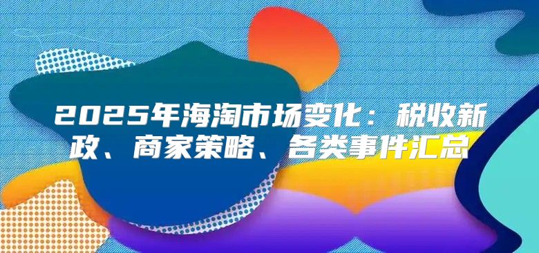 2025年海淘市场变化：税收新政、商家策略、各类事件汇总