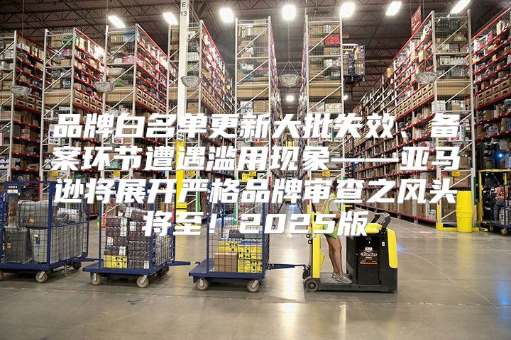 品牌白名单更新大批失效、备案环节遭遇滥用现象——亚马逊将展开严格品牌审查之风头将至！2025版