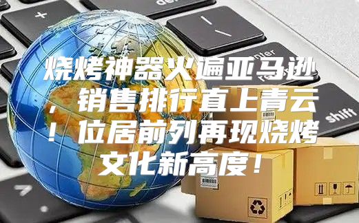 烧烤神器火遍亚马逊，销售排行直上青云！位居前列再现烧烤文化新高度！