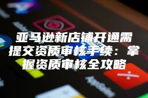 亚马逊新店铺开通需提交资质审核手续：掌握资质审核全攻略