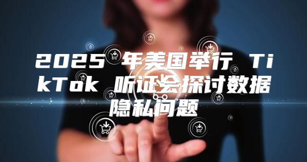 2025 年美国举行 TikTok 听证会探讨数据隐私问题