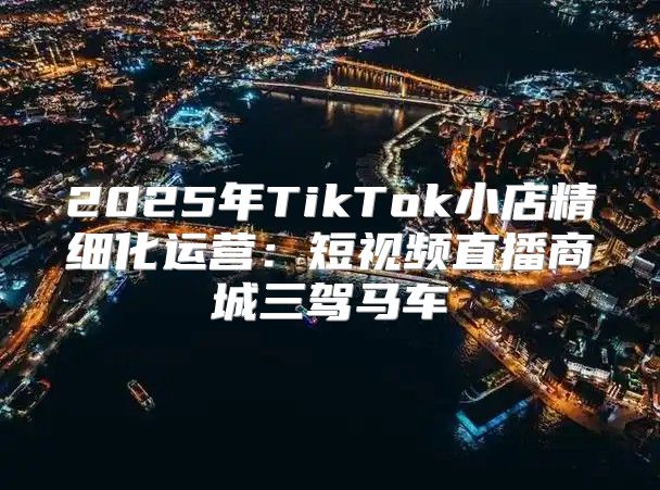 2025年TikTok小店精细化运营：短视频直播商城三驾马车