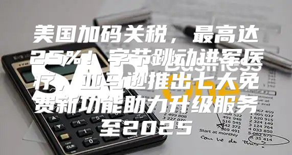 美国加码关税，最高达25%！字节跳动进军医疗，亚马逊推出七大免费新功能助力升级服务至2025