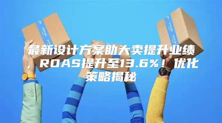 最新设计方案助大卖提升业绩，ROAS提升至13.6%！优化策略揭秘