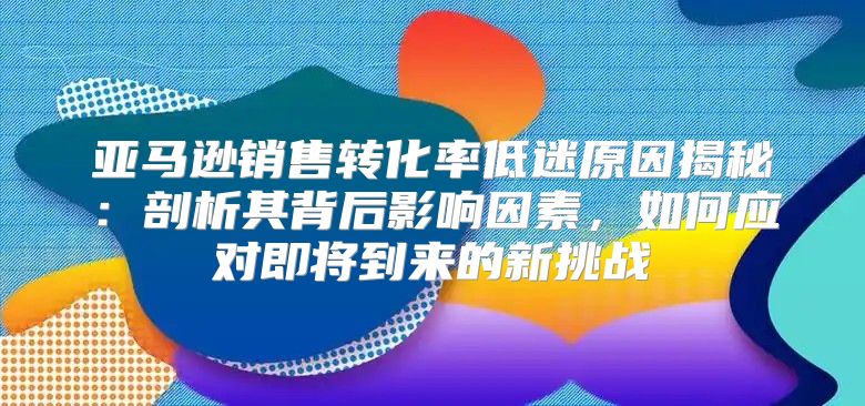 亚马逊销售转化率低迷原因揭秘：剖析其背后影响因素，如何应对即将到来的新挑战