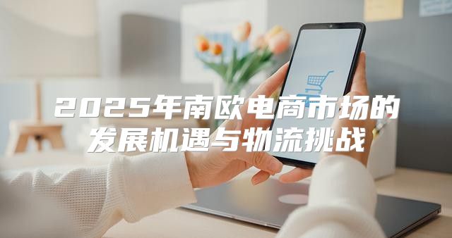 2025年南欧电商市场的发展机遇与物流挑战