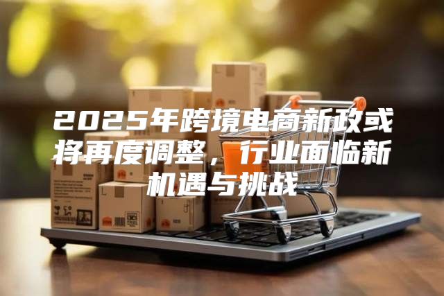 2025年跨境电商新政或将再度调整，行业面临新机遇与挑战
