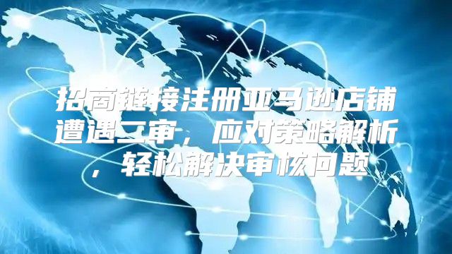 招商链接注册亚马逊店铺遭遇二审，应对策略解析，轻松解决审核问题