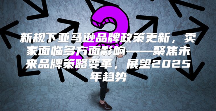 新规下亚马逊品牌政策更新，卖家面临多方面影响——聚焦未来品牌策略变革，展望2025年趋势