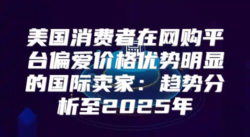 美国消费者在网购平台偏爱价格优势明显的国际卖家：趋势分析至2025年