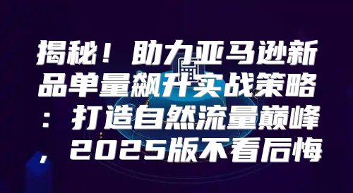 揭秘！助力亚马逊新品单量飙升实战策略：打造自然流量巅峰，2025版不看后悔