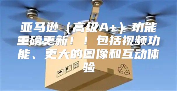 亚马逊高级A+功能重磅更新！！包括视频功能、更大的图像和互动体验