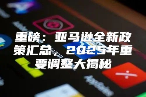 重磅：亚马逊全新政策汇总，2025年重要调整大揭秘