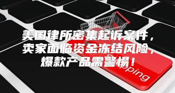 美国律所密集起诉案件，卖家面临资金冻结风险，爆款产品需警惕！