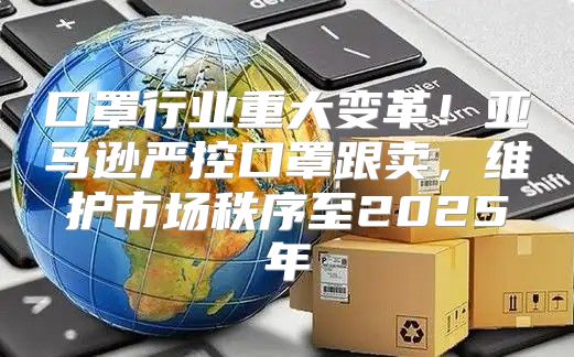口罩行业重大变革！亚马逊严控口罩跟卖，维护市场秩序至2025年