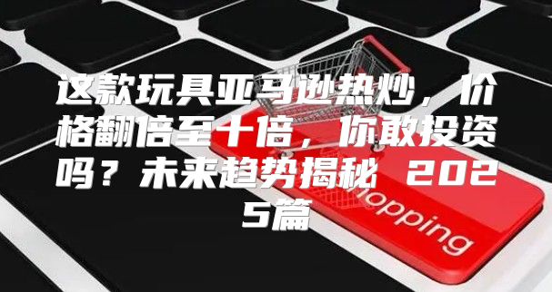 这款玩具亚马逊热炒，价格翻倍至十倍，你敢投资吗？未来趋势揭秘 2025篇