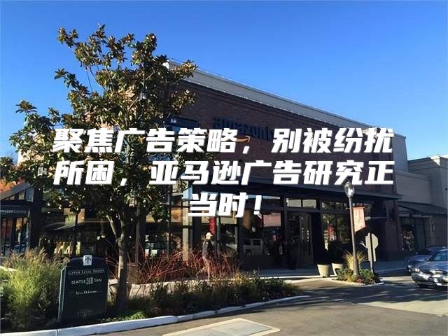 聚焦广告策略，别被纷扰所困，亚马逊广告研究正当时！