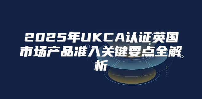 2025年UKCA认证英国市场产品准入关键要点全解析