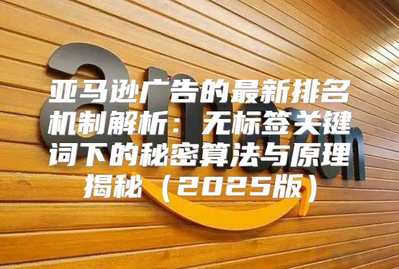 亚马逊广告的最新排名机制解析：无标签关键词下的秘密算法与原理揭秘2025版