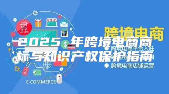 2025 年跨境电商商标与知识产权保护指南