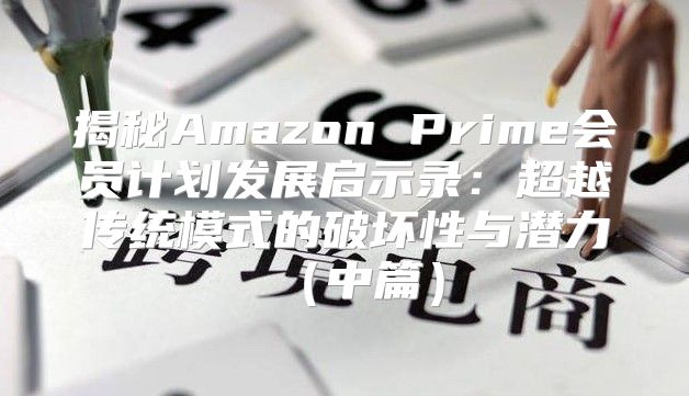 揭秘Amazon Prime会员计划发展启示录：超越传统模式的破坏性与潜力中篇
