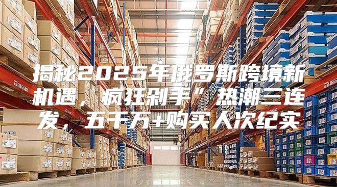 揭秘2025年俄罗斯跨境新机遇，疯狂剁手”热潮三连发，五千万+购买人次纪实