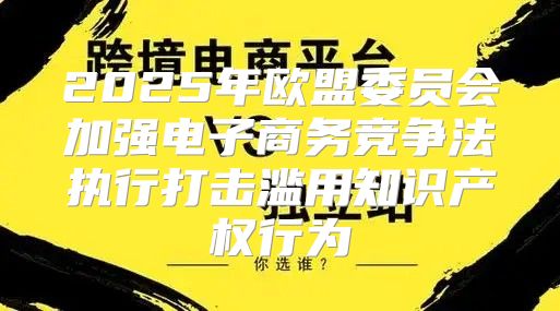2025年欧盟委员会加强电子商务竞争法执行打击滥用知识产权行为