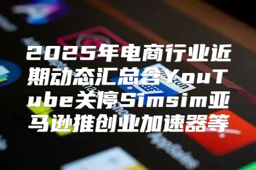 2025年电商行业近期动态汇总含YouTube关停Simsim亚马逊推创业加速器等
