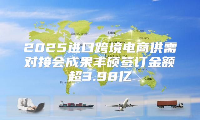 2025进口跨境电商供需对接会成果丰硕签订金额超3.98亿