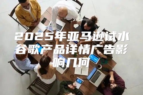 2025年亚马逊试水谷歌产品详情广告影响几何