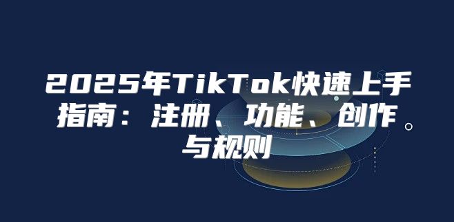 2025年TikTok快速上手指南：注册、功能、创作与规则