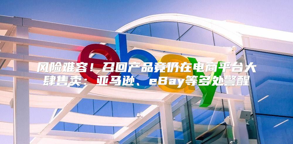 风险难容！召回产品竟仍在电商平台大肆售卖：亚马逊、eBay等多处警醒