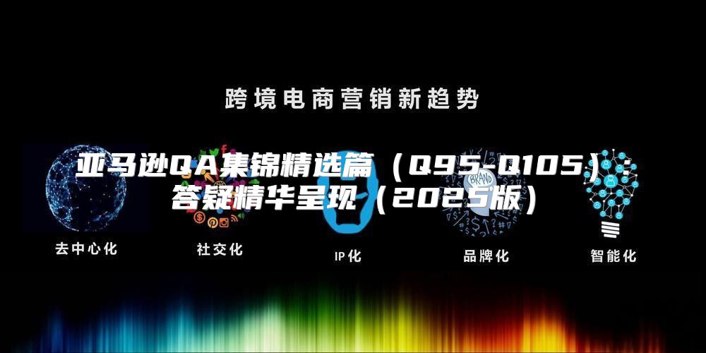 亚马逊QA集锦精选篇Q95-Q105：答疑精华呈现2025版