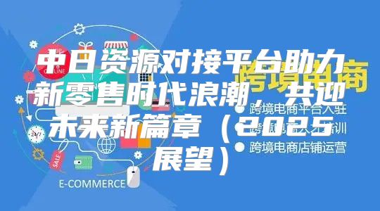 中日资源对接平台助力新零售时代浪潮，共迎未来新篇章2025展望