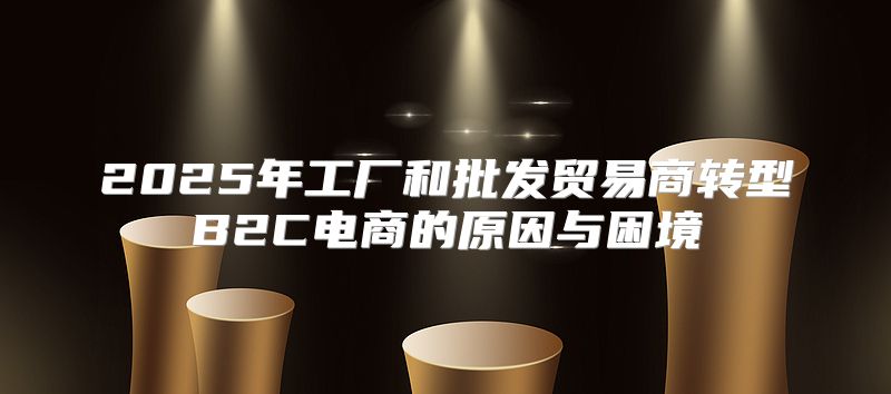 2025年工厂和批发贸易商转型B2C电商的原因与困境