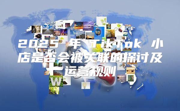 2025 年 TikTok 小店是否会被关联的探讨及运营规则