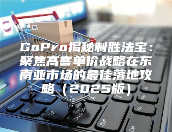GoPro揭秘制胜法宝：聚焦高客单价战略在东南亚市场的最佳落地攻略2025版