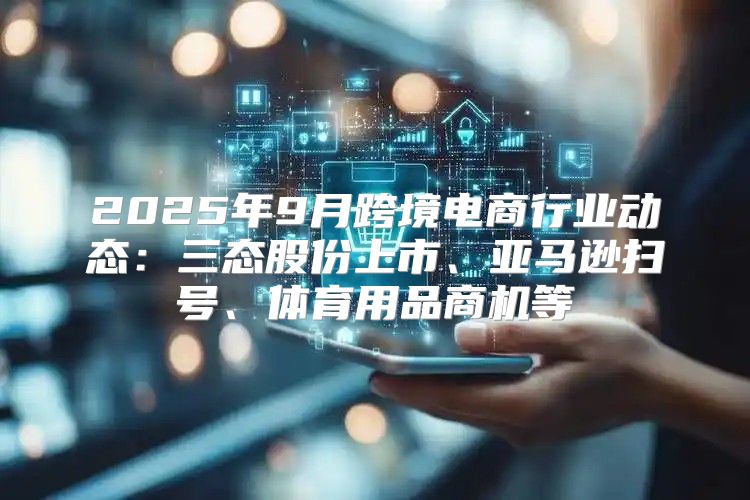 2025年9月跨境电商行业动态：三态股份上市、亚马逊扫号、体育用品商机等